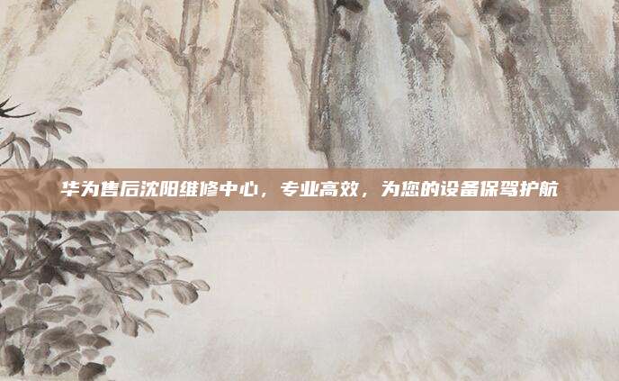 华为售后沈阳维修中心，专业高效，为您的设备保驾护航