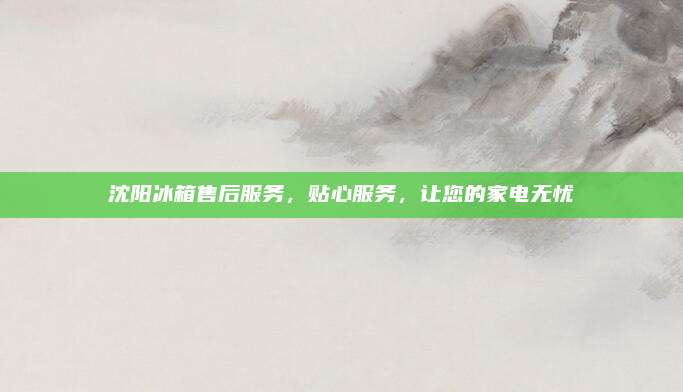 沈阳冰箱售后服务,贴心服务,让您的家电无忧