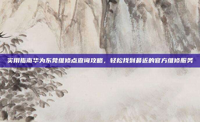 实用指南华为东莞维修点查询攻略，轻松找到最近的官方维修服务