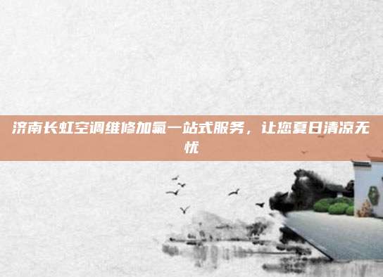 济南长虹空调维修加氟一站式服务，让您夏日清凉无忧