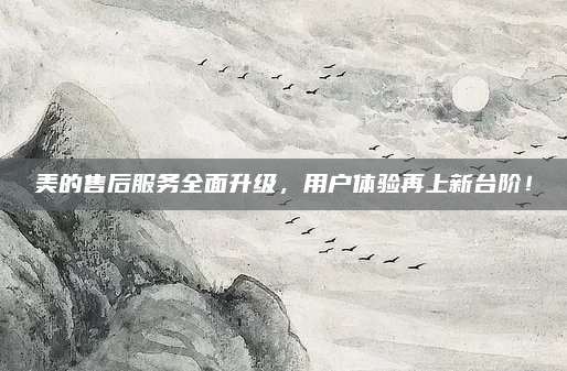 美的售后服务全面升级，用户体验再上新台阶！