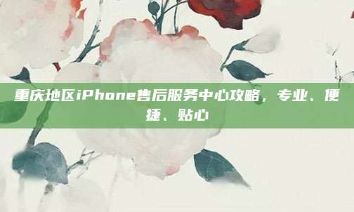 重庆地区iPhone售后服务中心攻略，专业、便捷、贴心