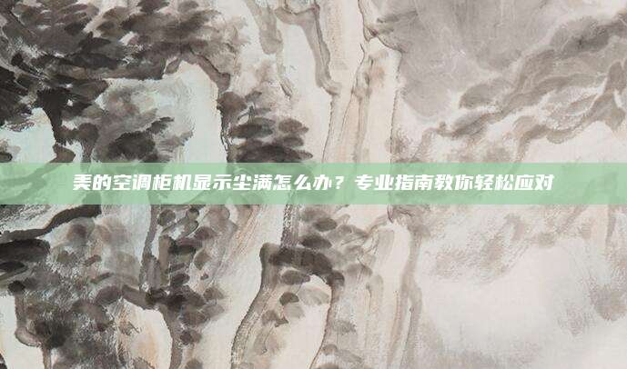 美的空调柜机显示尘满怎么办?专业指南教你轻松应对