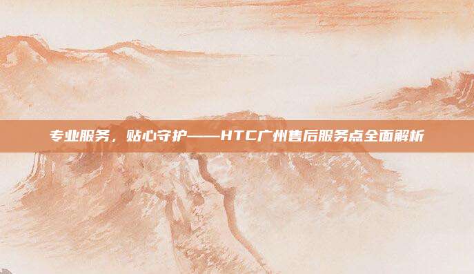 专业服务,贴心守护——HTC广州售后服务点全面解析