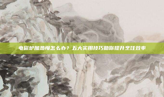 电磁炉加热慢怎么办？五大实用技巧助你提升烹饪效率