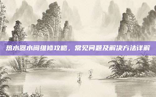 热水器水阀维修攻略，常见问题及解决方法详解