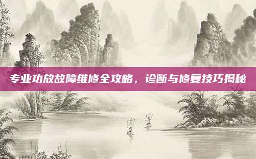专业功放故障维修全攻略，诊断与修复技巧揭秘
