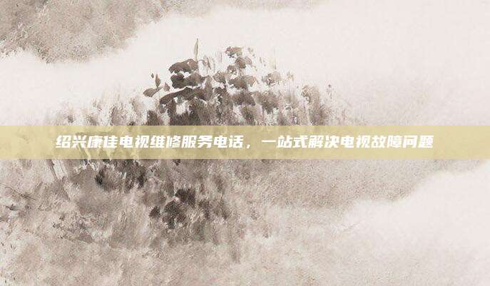 绍兴康佳电视维修服务电话，一站式解决电视故障问题