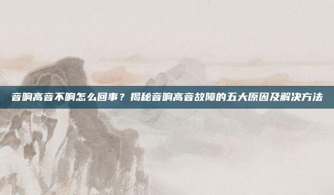 音响高音不响怎么回事？揭秘音响高音故障的五大原因及解决方法