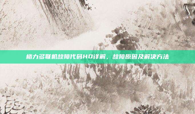 格力多联机故障代码HO详解，故障原因及解决方法