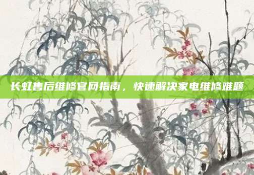 长虹售后维修官网指南，快速解决家电维修难题