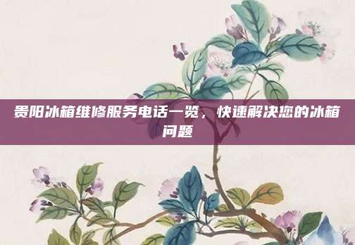 贵阳冰箱维修服务电话一览，快速解决您的冰箱问题