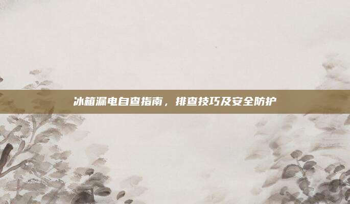 冰箱漏电自查指南，排查技巧及安全防护