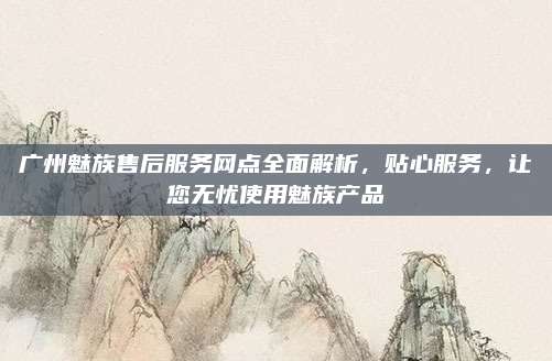 广州魅族售后服务网点全面解析，贴心服务，让您无忧使用魅族产品