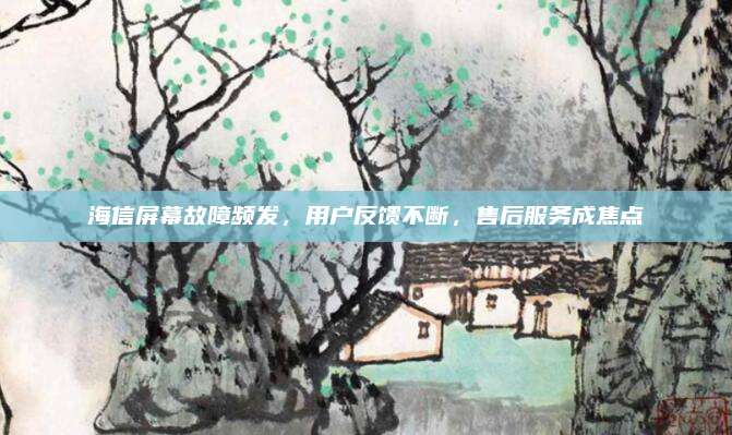 海信屏幕故障频发，用户反馈不断，售后服务成焦点