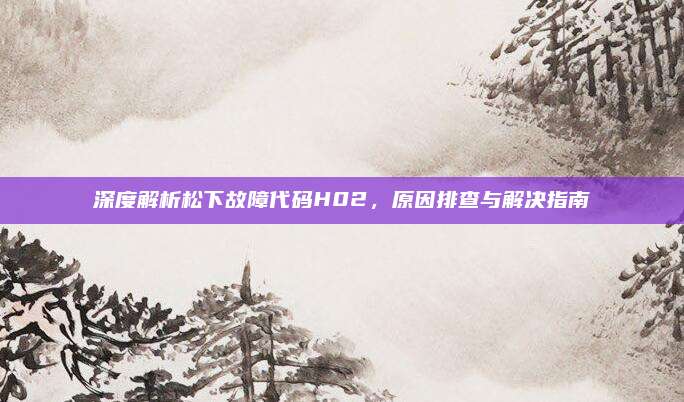 深度解析松下故障代码H02，原因排查与解决指南