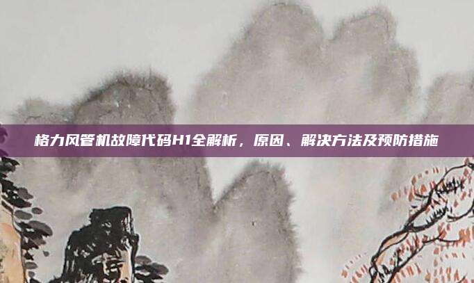 格力风管机故障代码H1全解析,原因、解决方法及预防措施