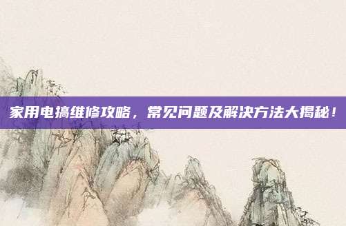 家用电搞维修攻略，常见问题及解决方法大揭秘！