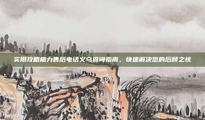 实用攻略格力售后电话义乌查询指南，快速解决您的后顾之忧