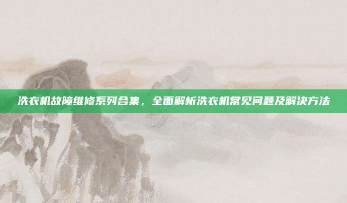 洗衣机故障维修系列合集，全面解析洗衣机常见问题及解决方法