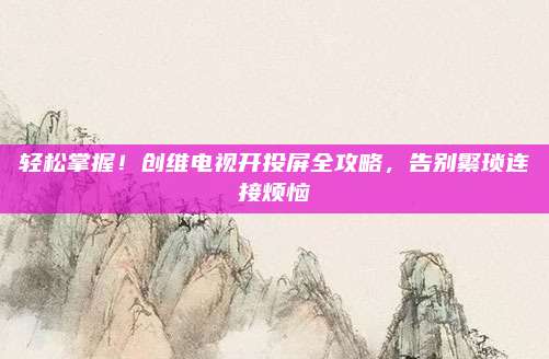 轻松掌握！创维电视开投屏全攻略，告别繁琐连接烦恼