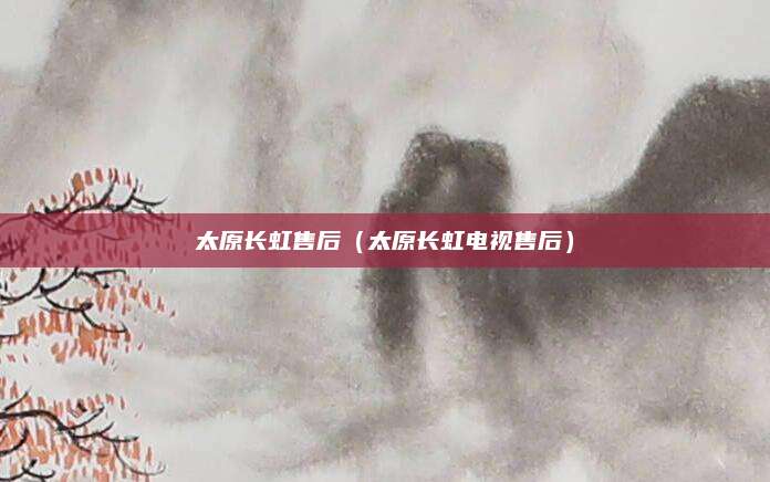 太原长虹售后（太原长虹电视售后）