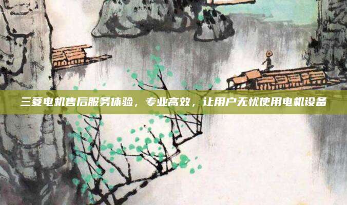 三菱电机售后服务体验，专业高效，让用户无忧使用电机设备