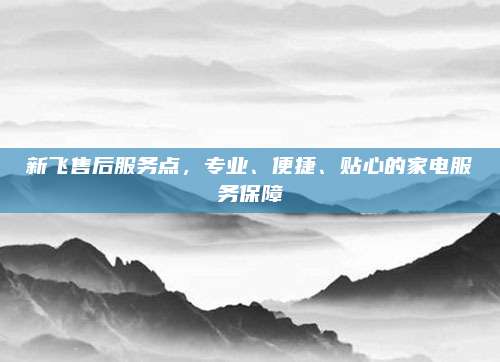 新飞售后服务点，专业、便捷、贴心的家电服务保障