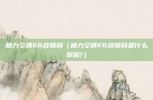 格力空调E6故障码(格力空调E6故障码是什么原因?)