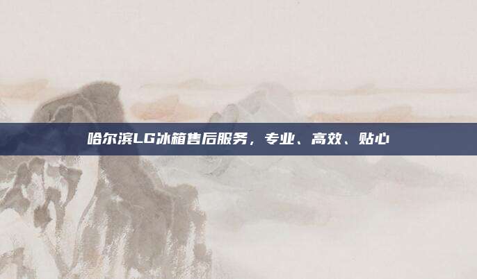 哈尔滨LG冰箱售后服务，专业、高效、贴心