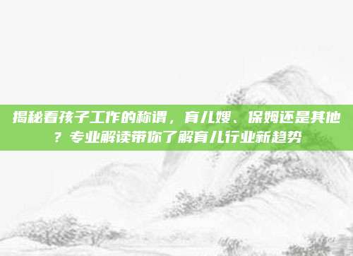 揭秘看孩子工作的称谓，育儿嫂、保姆还是其他？专业解读带你了解育儿行业新趋势