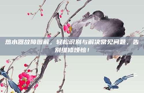 热水器故障图解，轻松识别与解决常见问题，告别维修烦恼！