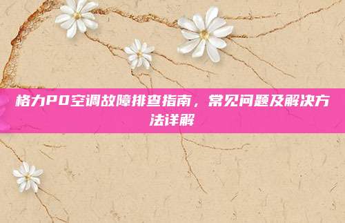 格力P0空调故障排查指南，常见问题及解决方法详解