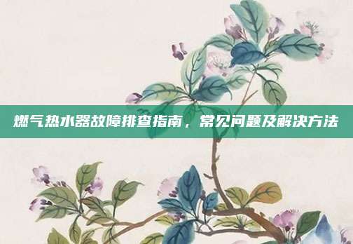 燃气热水器故障排查指南，常见问题及解决方法