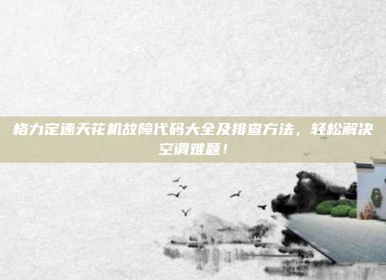 格力定速天花机故障代码大全及排查方法，轻松解决空调难题！