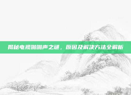 揭秘电视啪啪声之谜，原因及解决方法全解析