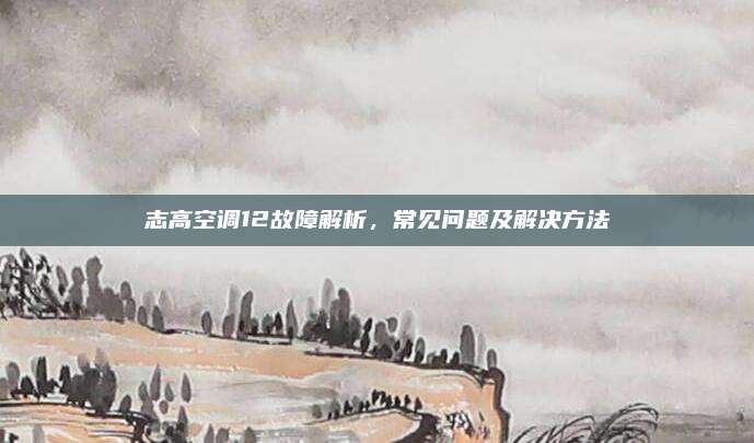 志高空调12故障解析,常见问题及解决方法