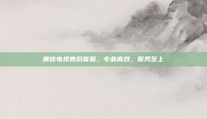 康佳电视售后客服，专业高效，服务至上
