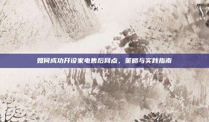 如何成功开设家电售后网点,策略与实践指南
