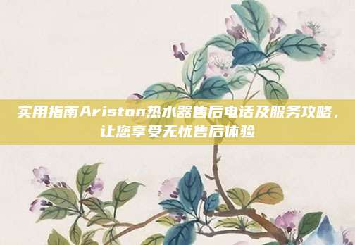 实用指南Ariston热水器售后电话及服务攻略,让您享受无忧售后体验