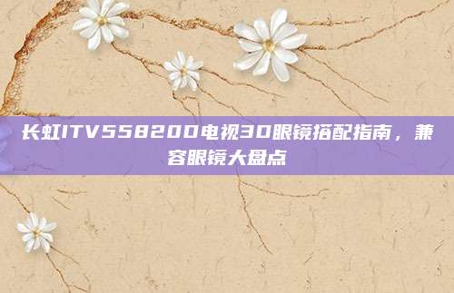 长虹ITV55820D电视3D眼镜搭配指南,兼容眼镜大盘点