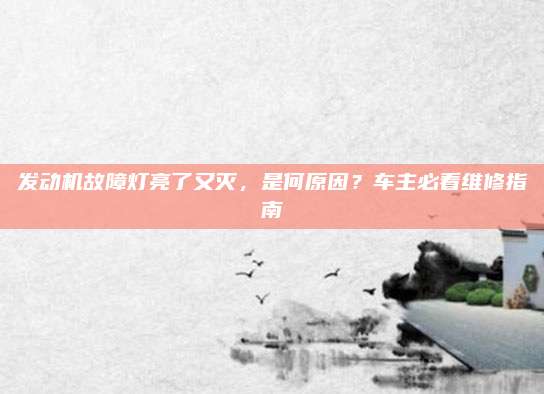 发动机故障灯亮了又灭,是何原因?车主必看维修指南
