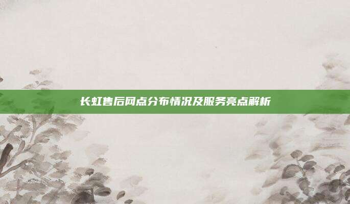 长虹售后网点分布情况及服务亮点解析