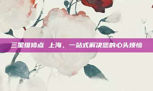 三星维修点 上海，一站式解决您的心头烦恼