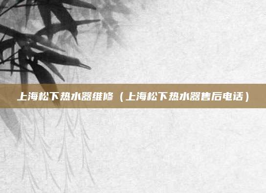 上海松下热水器维修（上海松下热水器售后电话）