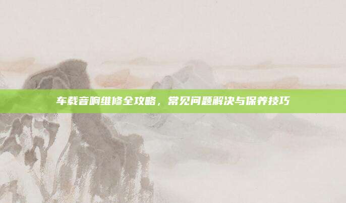 车载音响维修全攻略，常见问题解决与保养技巧