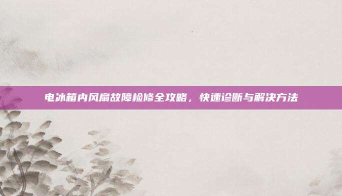 电冰箱内风扇故障检修全攻略，快速诊断与解决方法