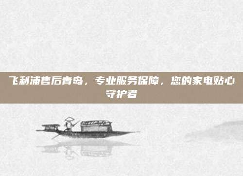 飞利浦售后青岛，专业服务保障，您的家电贴心守护者