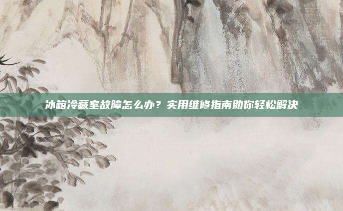 冰箱冷藏室故障怎么办？实用维修指南助你轻松解决
