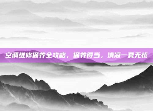 空调维修保养全攻略,保养得当,清凉一夏无忧